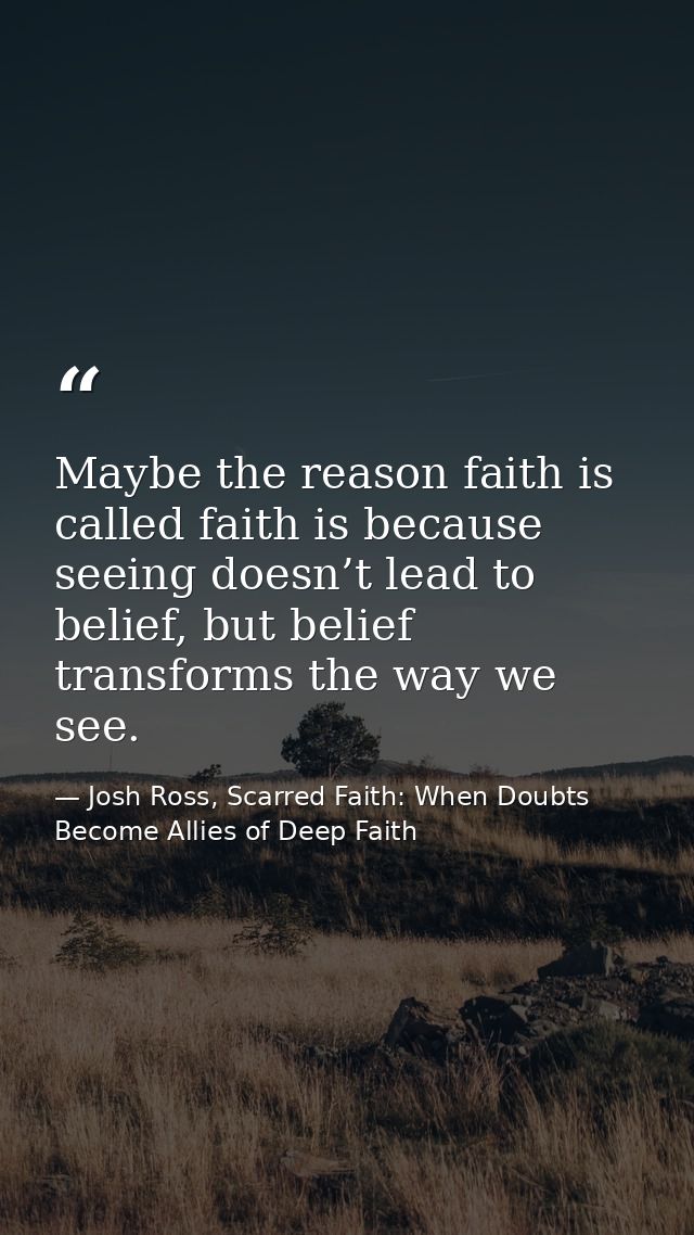 Maybe the reason faith is called faith is because seeing doesn’t lead to belief, but belief transforms the way we see. — Josh Ross, Scarred Faith: When Doubts Become Allies of Deep Faith