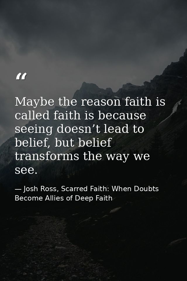 Maybe the reason faith is called faith is because seeing doesn’t lead to belief, but belief transforms the way we see. — Josh Ross, Scarred Faith: When Doubts Become Allies of Deep Faith