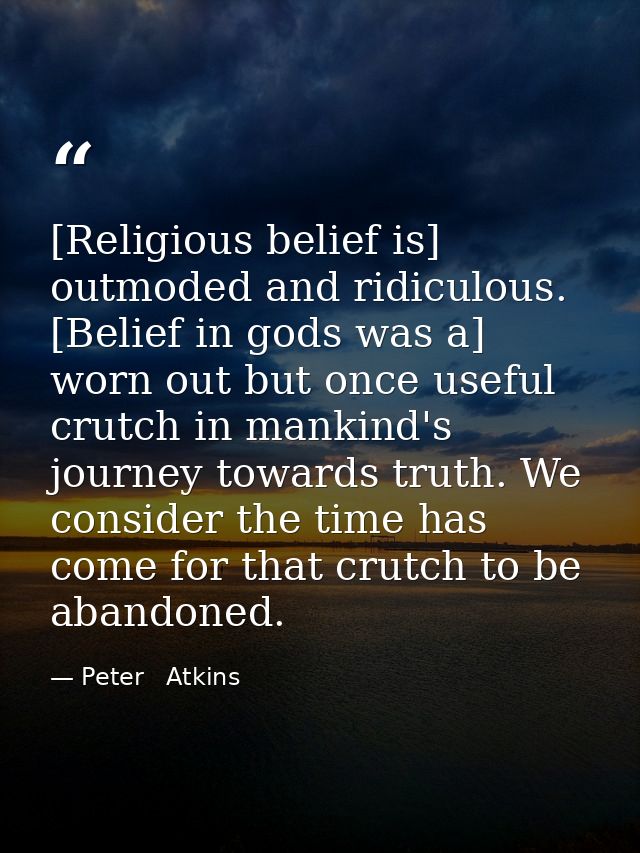 [Religious belief is] outmoded and ridiculous. [Belief in gods was a] worn out but once useful crutch in mankind's journ — Peter   Atkins