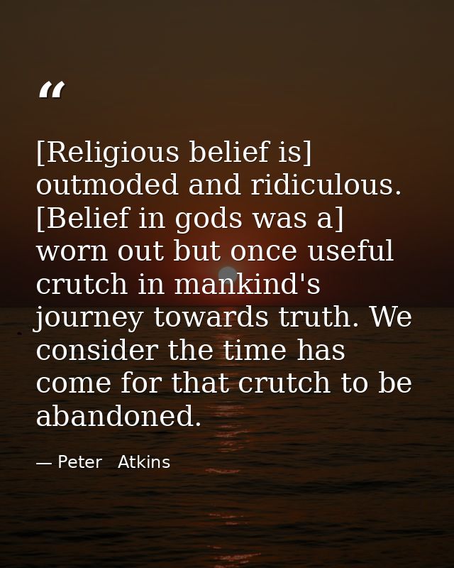 [Religious belief is] outmoded and ridiculous. [Belief in gods was a] worn out but once useful crutch in mankind's journ — Peter   Atkins