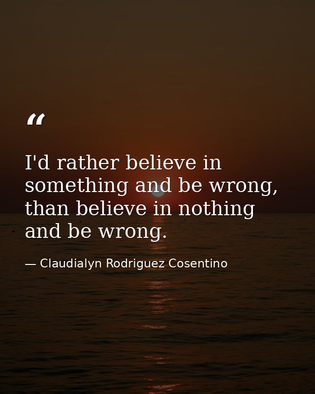 I'd rather believe in something and be wrong, than believe in nothing and be wrong. — Claudialyn Rodriguez Cosentino