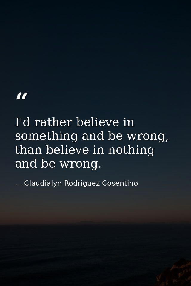 I'd rather believe in something and be wrong, than believe in nothing and be wrong. — Claudialyn Rodriguez Cosentino