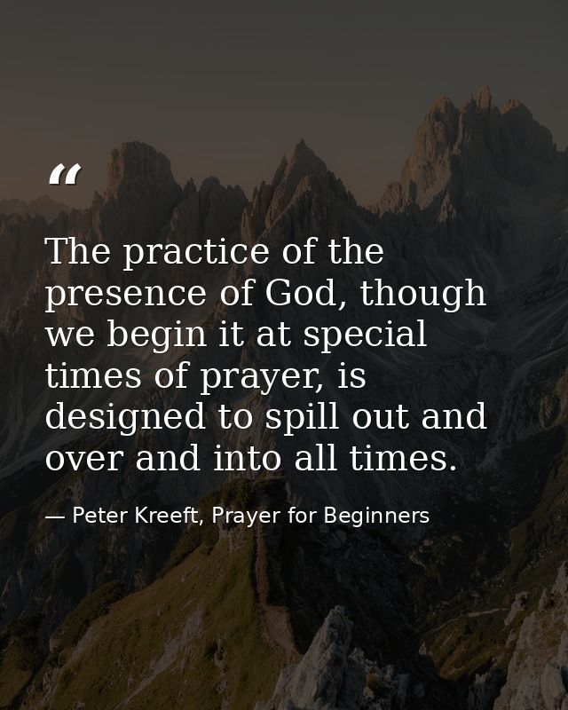 The practice of the presence of God, though we begin it at special times of prayer, is designed to spill out and over an — Peter Kreeft, Prayer for Beginners