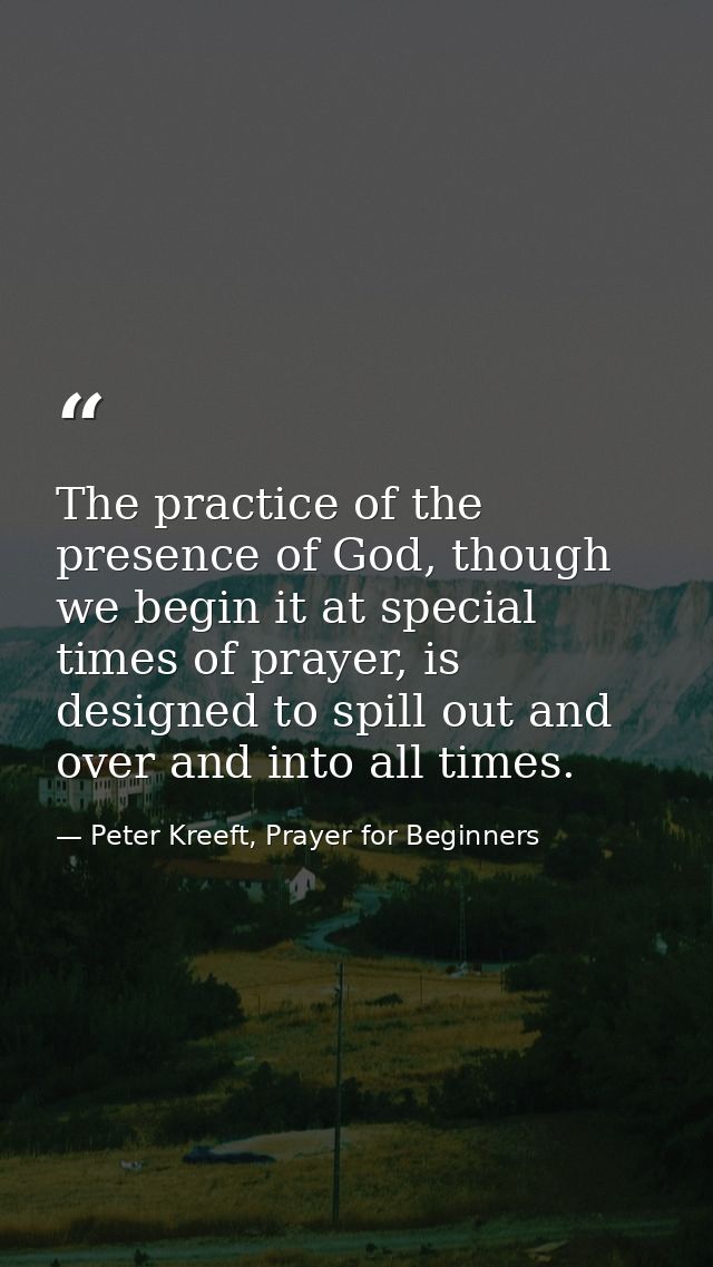 The practice of the presence of God, though we begin it at special times of prayer, is designed to spill out and over an — Peter Kreeft, Prayer for Beginners