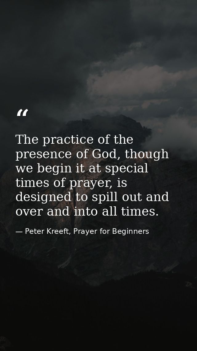The practice of the presence of God, though we begin it at special times of prayer, is designed to spill out and over an — Peter Kreeft, Prayer for Beginners
