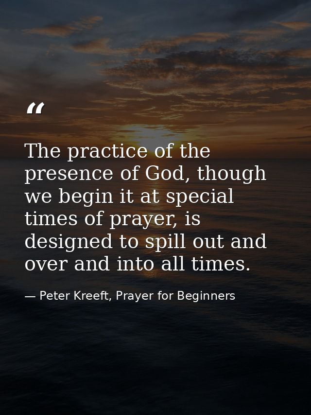 The practice of the presence of God, though we begin it at special times of prayer, is designed to spill out and over an — Peter Kreeft, Prayer for Beginners