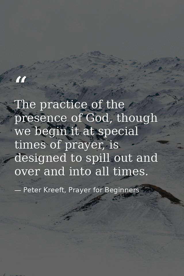 The practice of the presence of God, though we begin it at special times of prayer, is designed to spill out and over an — Peter Kreeft, Prayer for Beginners