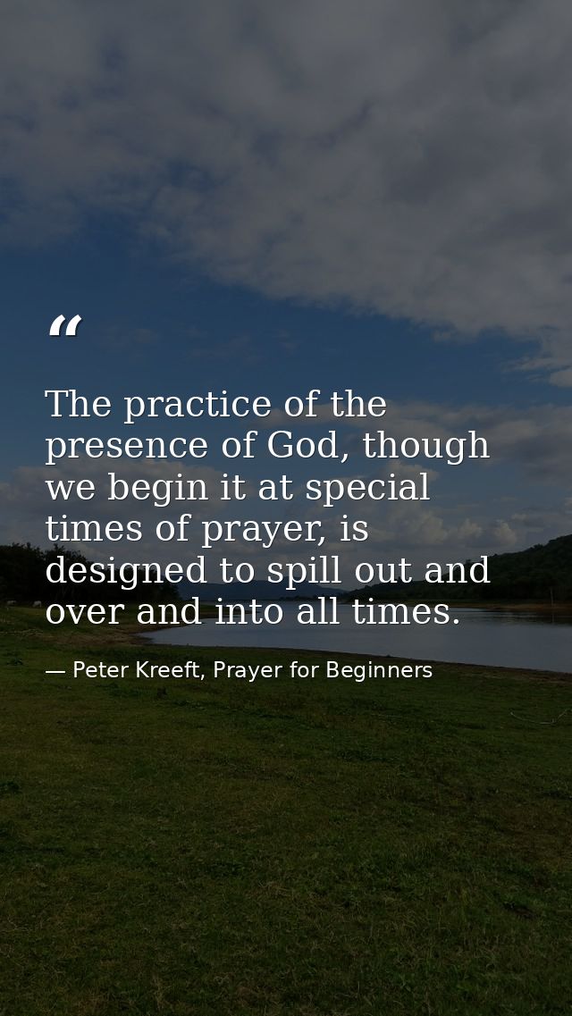The practice of the presence of God, though we begin it at special times of prayer, is designed to spill out and over an — Peter Kreeft, Prayer for Beginners