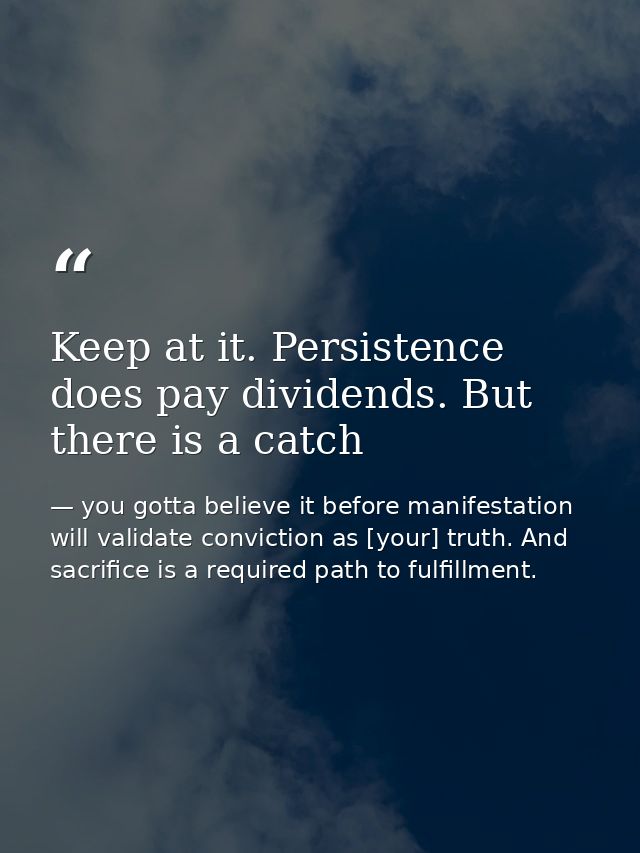 Keep at it. Persistence does pay dividends. But there is a catch — you gotta believe it before manifestation will validate conviction as [your] truth. And sacrifice is a required path to fulfillment.