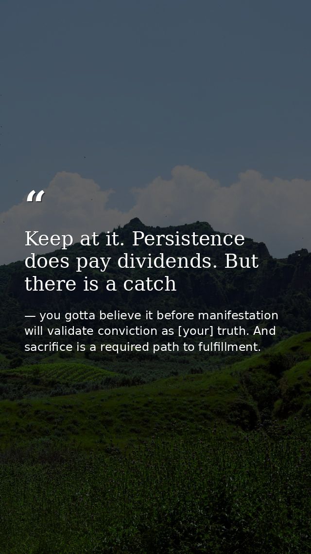 Keep at it. Persistence does pay dividends. But there is a catch — you gotta believe it before manifestation will validate conviction as [your] truth. And sacrifice is a required path to fulfillment.