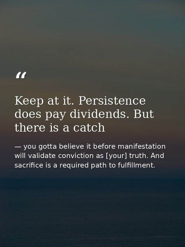 Keep at it. Persistence does pay dividends. But there is a catch — you gotta believe it before manifestation will validate conviction as [your] truth. And sacrifice is a required path to fulfillment.