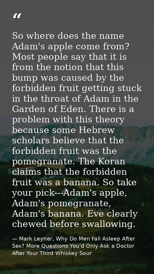 So where does the name Adam's apple come from? Most people say that it is from the notion that this bump was caused by t — Mark Leyner, Why Do Men Fall Asleep After Sex? More Questions You'd Only Ask a Doctor After Your Third Whiskey Sour