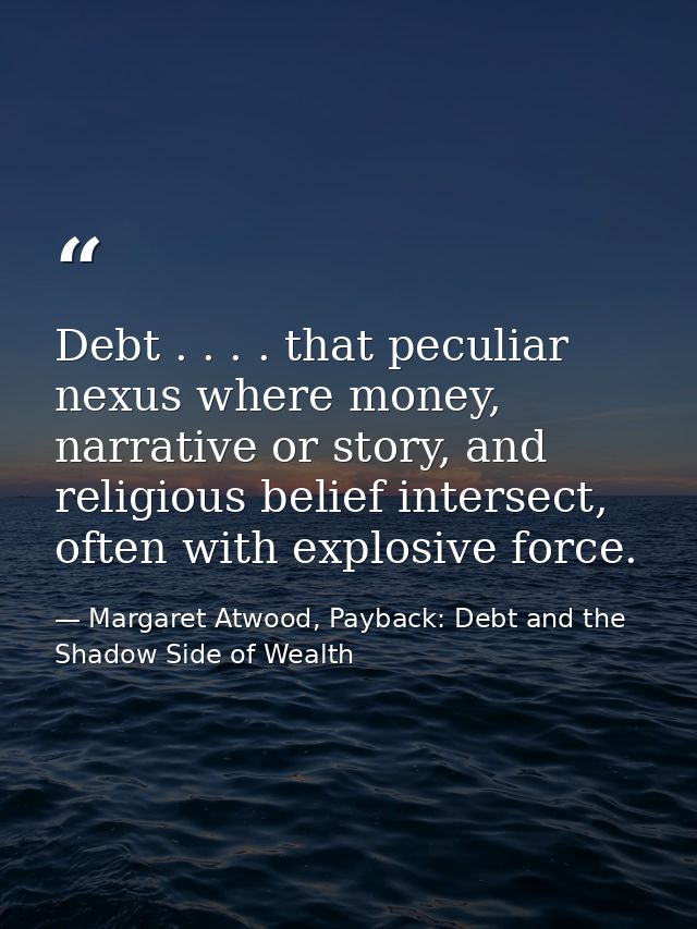 Debt . . . . that peculiar nexus where money, narrative or story, and religious belief intersect, often with explosive f — Margaret Atwood, Payback: Debt and the Shadow Side of Wealth