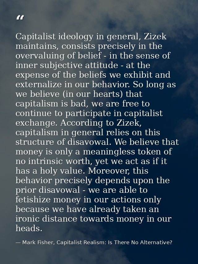 Capitalist ideology in general, Zizek maintains, consists precisely in the overvaluing of belief - in the sense of inner — Mark Fisher, Capitalist Realism: Is There No Alternative?