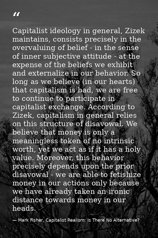 Capitalist ideology in general, Zizek maintains, consists precisely in the overvaluing of belief - in the sense of inner — Mark Fisher, Capitalist Realism: Is There No Alternative?