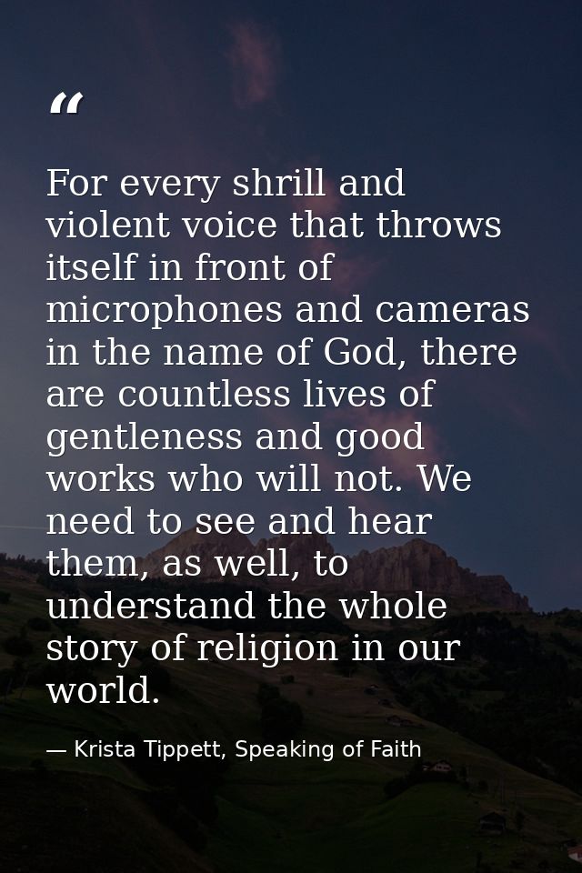 For every shrill and violent voice that throws itself in front of microphones and cameras in the name of God, there are  — Krista Tippett, Speaking of Faith