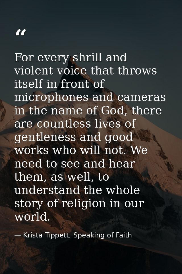 For every shrill and violent voice that throws itself in front of microphones and cameras in the name of God, there are  — Krista Tippett, Speaking of Faith