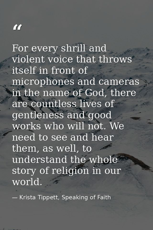 For every shrill and violent voice that throws itself in front of microphones and cameras in the name of God, there are  — Krista Tippett, Speaking of Faith