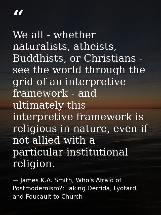 We all - whether naturalists, atheists, Buddhists, or Christians - see the world through the grid of an interpretive fra — James K.A. Smith, Who's Afraid of Postmodernism?: Taking Derrida, Lyotard, and Foucault to Church