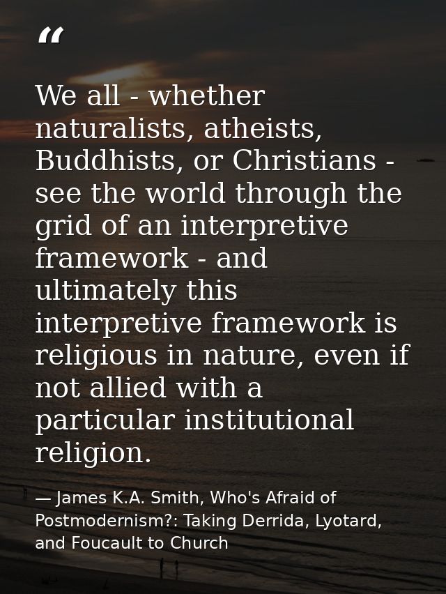 We all - whether naturalists, atheists, Buddhists, or Christians - see the world through the grid of an interpretive fra — James K.A. Smith, Who's Afraid of Postmodernism?: Taking Derrida, Lyotard, and Foucault to Church