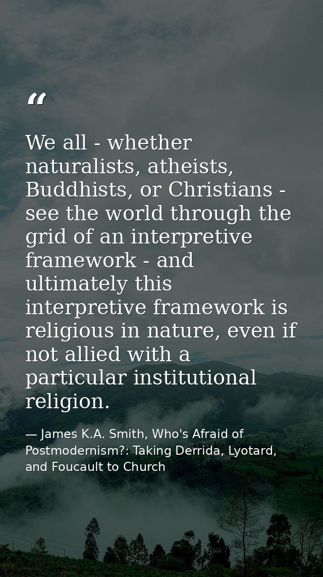 We all - whether naturalists, atheists, Buddhists, or Christians - see the world through the grid of an interpretive fra — James K.A. Smith, Who's Afraid of Postmodernism?: Taking Derrida, Lyotard, and Foucault to Church