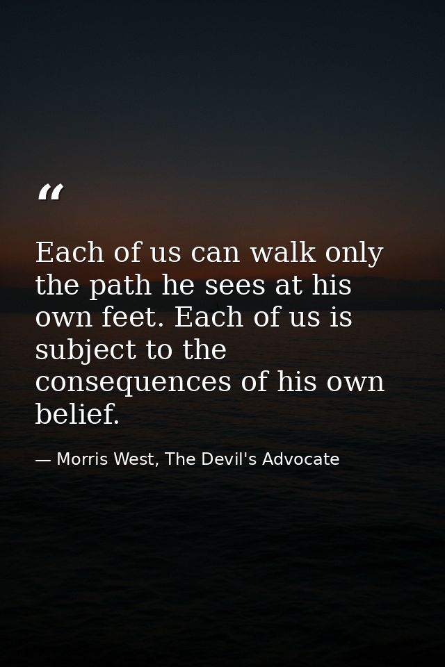 Each of us can walk only the path he sees at his own feet. Each of us is subject to the consequences of his own belief. — Morris West, The Devil's Advocate