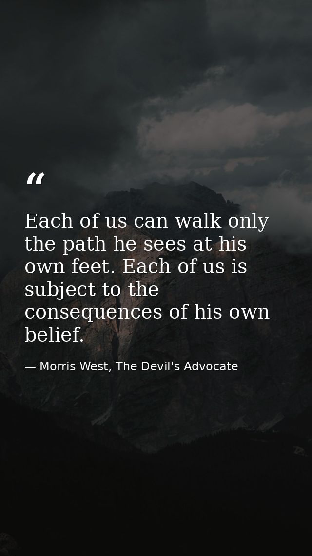 Each of us can walk only the path he sees at his own feet. Each of us is subject to the consequences of his own belief. — Morris West, The Devil's Advocate