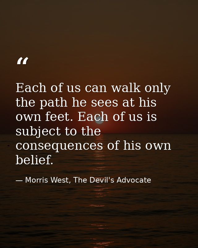 Each of us can walk only the path he sees at his own feet. Each of us is subject to the consequences of his own belief. — Morris West, The Devil's Advocate