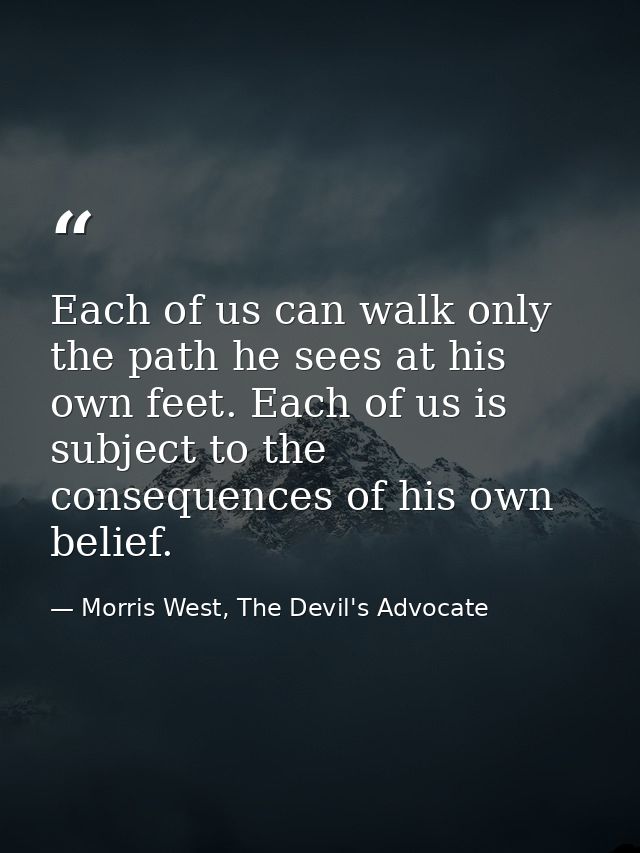 Each of us can walk only the path he sees at his own feet. Each of us is subject to the consequences of his own belief. — Morris West, The Devil's Advocate