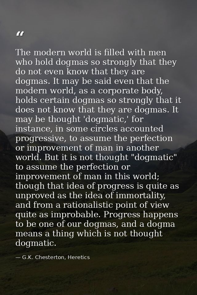 The modern world is filled with men who hold dogmas so strongly that they do not even know that they are dogmas. It may  — G.K. Chesterton, Heretics