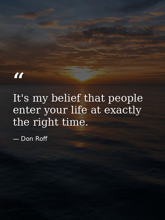 It's my belief that people enter your life at exactly the right time. — Don Roff