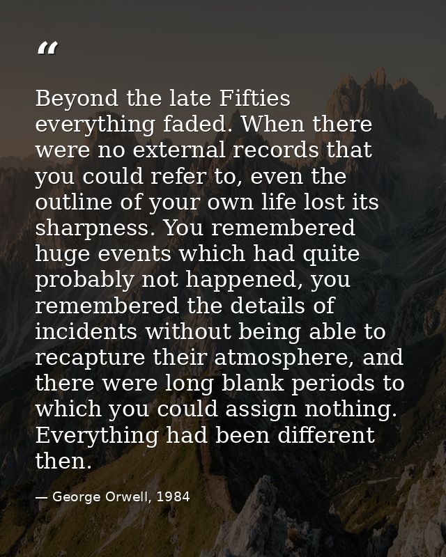 Beyond the late Fifties everything faded. When there were no external records that you could refer to, even the outline  — George Orwell, 1984