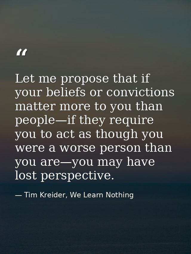 Let me propose that if your beliefs or convictions matter more to you than people—if they require you to act as though y — Tim Kreider, We Learn Nothing