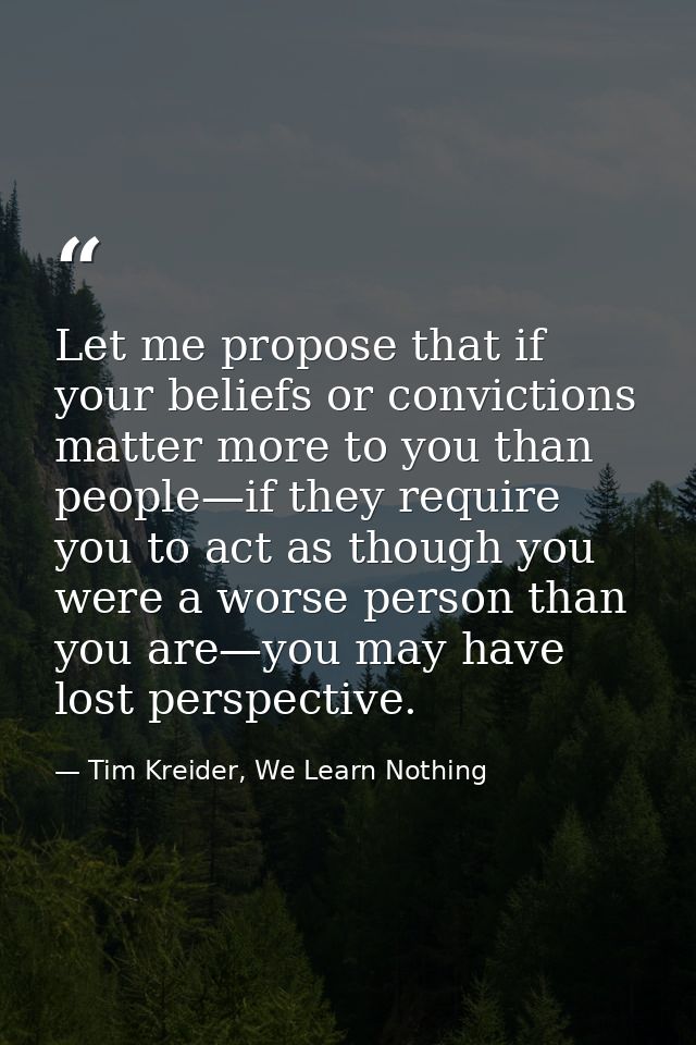 Let me propose that if your beliefs or convictions matter more to you than people—if they require you to act as though y — Tim Kreider, We Learn Nothing