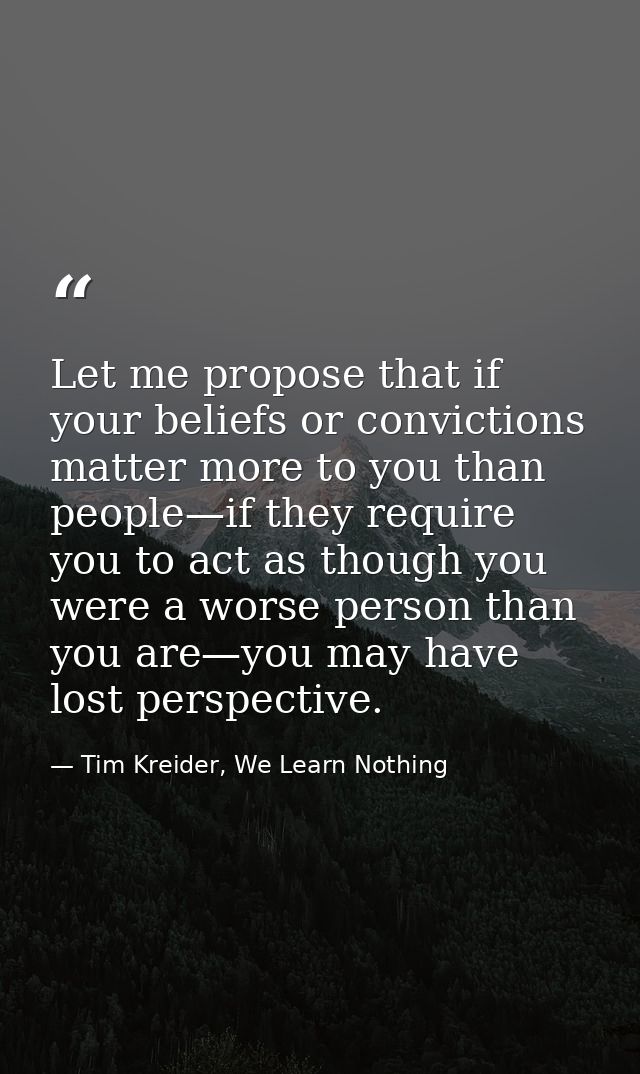 Let me propose that if your beliefs or convictions matter more to you than people—if they require you to act as though y — Tim Kreider, We Learn Nothing