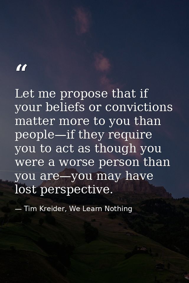Let me propose that if your beliefs or convictions matter more to you than people—if they require you to act as though y — Tim Kreider, We Learn Nothing