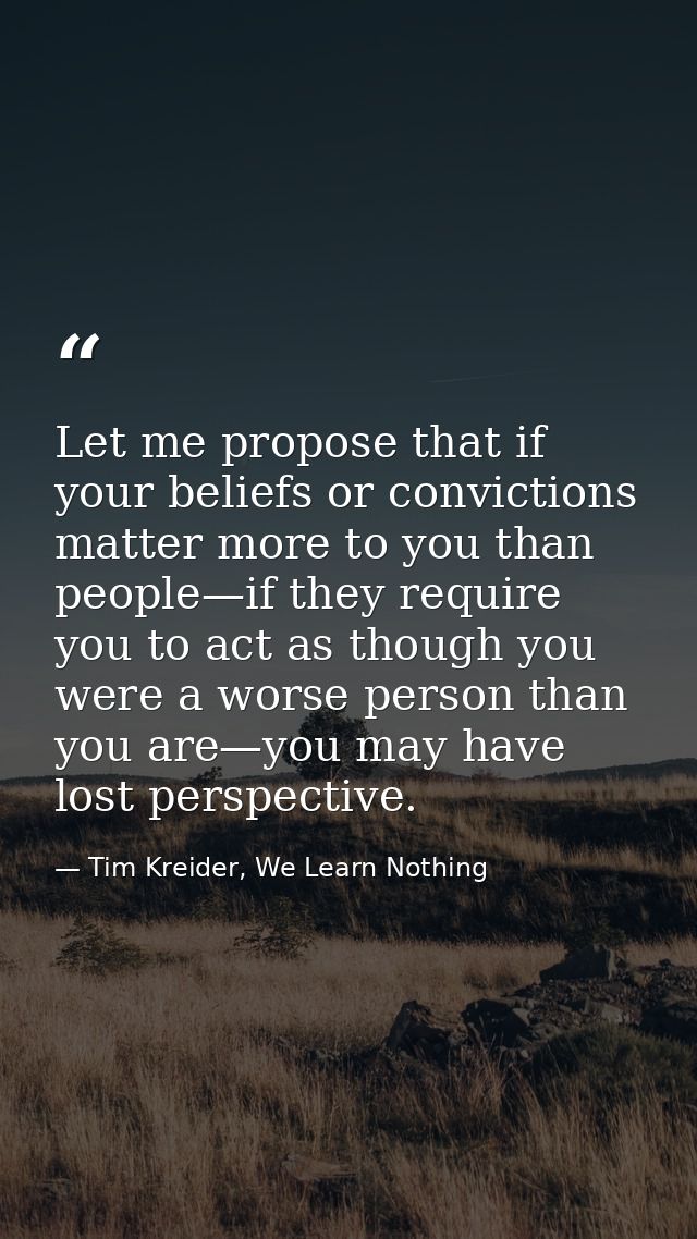Let me propose that if your beliefs or convictions matter more to you than people—if they require you to act as though y — Tim Kreider, We Learn Nothing