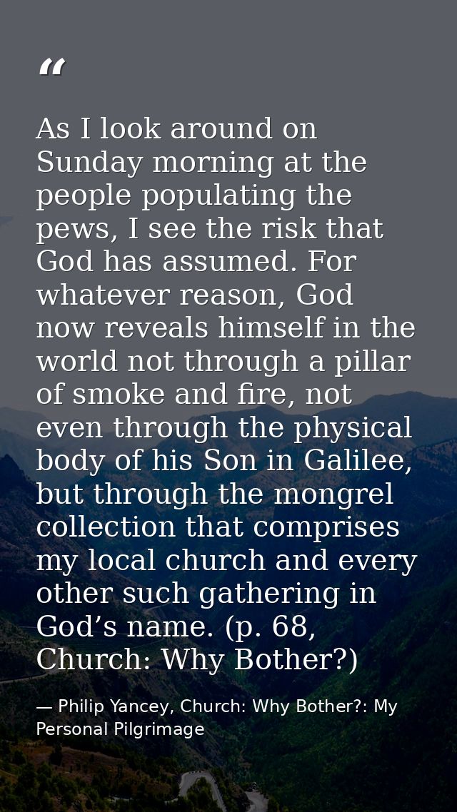 As I look around on Sunday morning at the people populating the pews, I see the risk that God has assumed. For whatever  — Philip Yancey, Church: Why Bother?: My Personal Pilgrimage