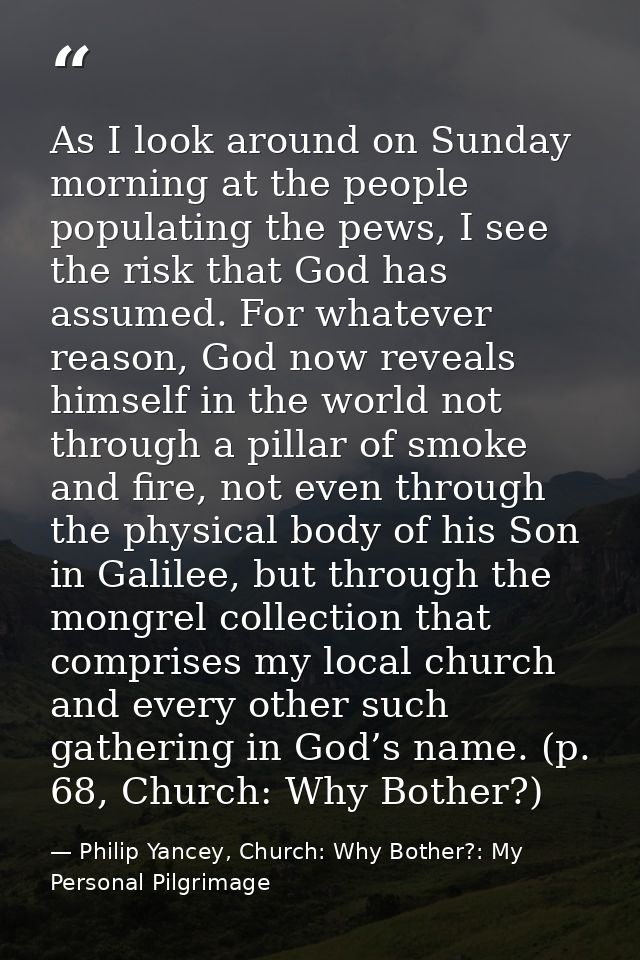 As I look around on Sunday morning at the people populating the pews, I see the risk that God has assumed. For whatever  — Philip Yancey, Church: Why Bother?: My Personal Pilgrimage