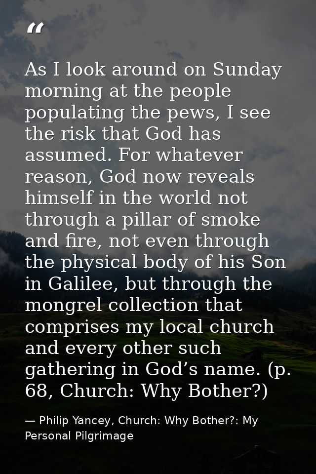 As I look around on Sunday morning at the people populating the pews, I see the risk that God has assumed. For whatever  — Philip Yancey, Church: Why Bother?: My Personal Pilgrimage