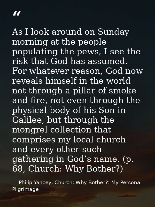 As I look around on Sunday morning at the people populating the pews, I see the risk that God has assumed. For whatever  — Philip Yancey, Church: Why Bother?: My Personal Pilgrimage