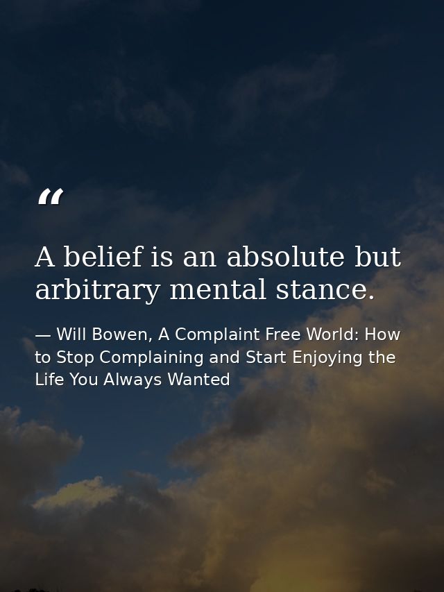 A belief is an absolute but arbitrary mental stance. — Will Bowen, A Complaint Free World: How to Stop Complaining and Start Enjoying the Life You Always Wanted