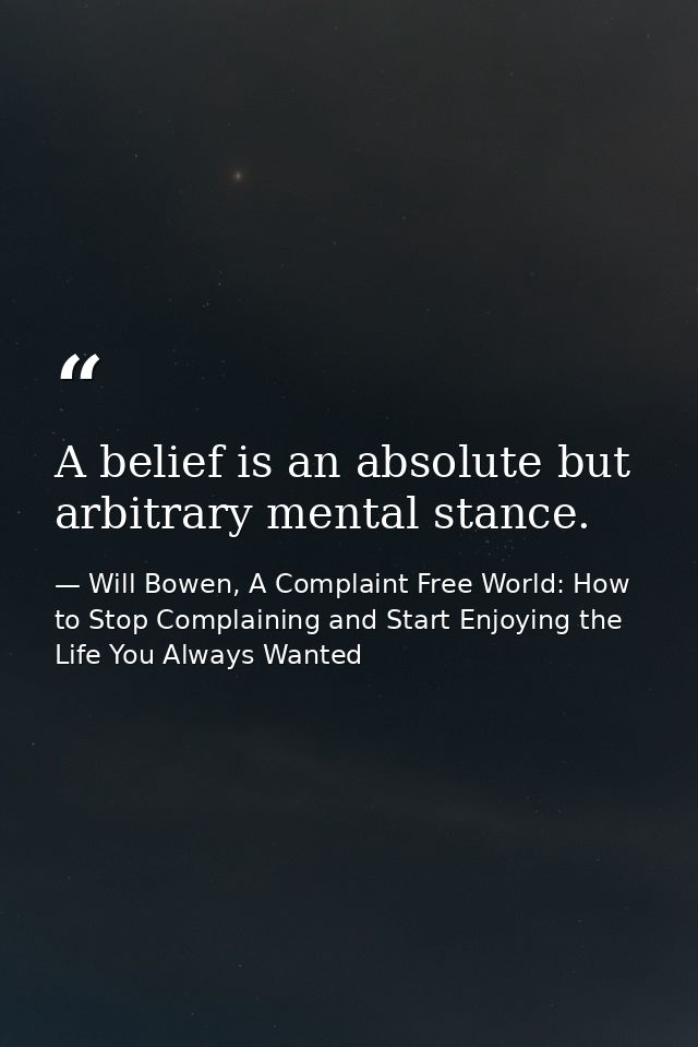 A belief is an absolute but arbitrary mental stance. — Will Bowen, A Complaint Free World: How to Stop Complaining and Start Enjoying the Life You Always Wanted