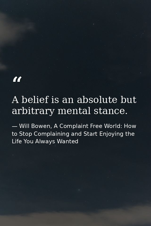 A belief is an absolute but arbitrary mental stance. — Will Bowen, A Complaint Free World: How to Stop Complaining and Start Enjoying the Life You Always Wanted
