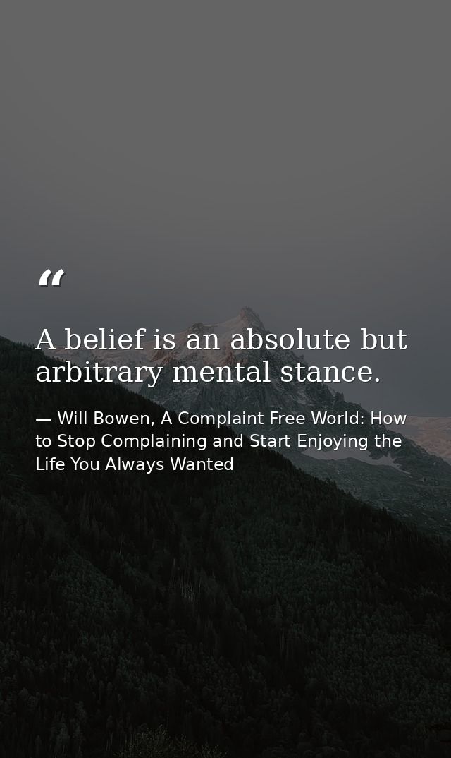A belief is an absolute but arbitrary mental stance. — Will Bowen, A Complaint Free World: How to Stop Complaining and Start Enjoying the Life You Always Wanted