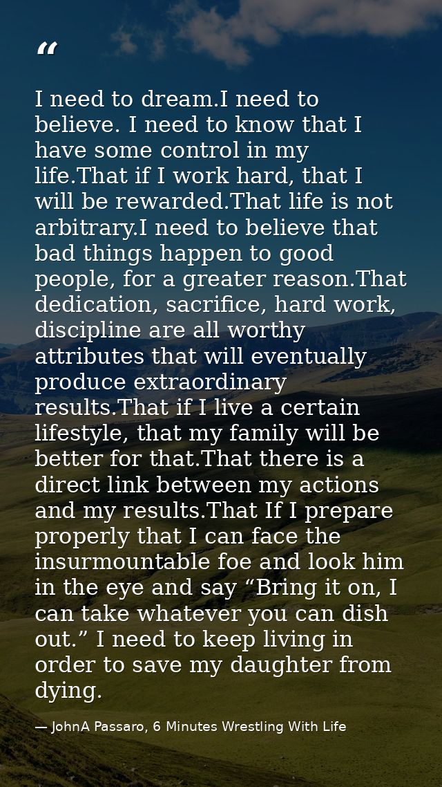 I need to dream.I need to believe. I need to know that I have some control in my life.That if I work hard, that I will b — JohnA Passaro, 6 Minutes Wrestling With Life