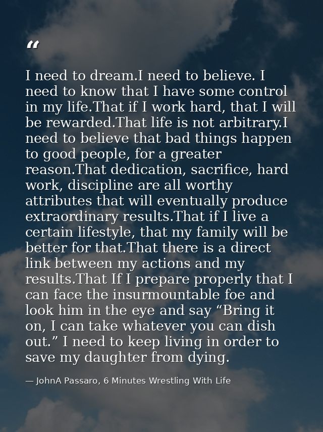 I need to dream.I need to believe. I need to know that I have some control in my life.That if I work hard, that I will b — JohnA Passaro, 6 Minutes Wrestling With Life