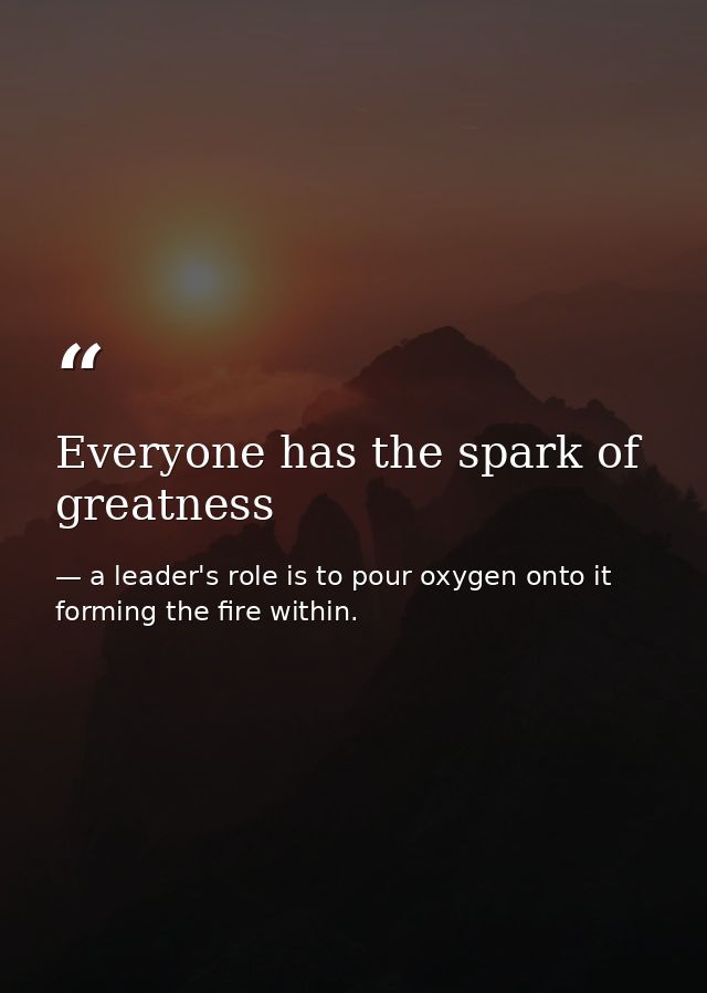Everyone has the spark of greatness — a leader's role is to pour oxygen onto it forming the fire within.