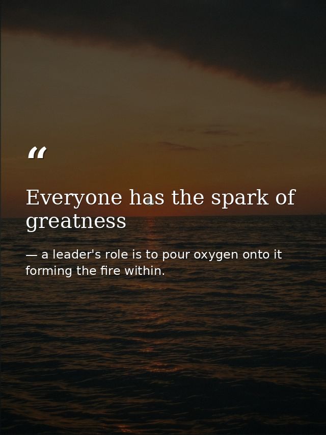 Everyone has the spark of greatness — a leader's role is to pour oxygen onto it forming the fire within.