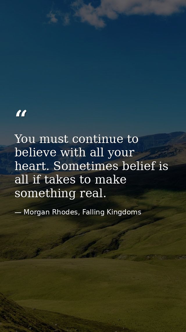 You must continue to believe with all your heart. Sometimes belief is all if takes to make something real. — Morgan Rhodes, Falling Kingdoms